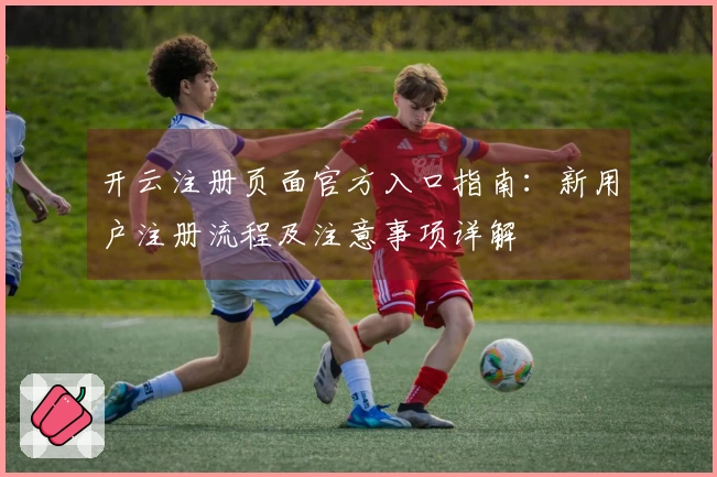 开云注册页面官方入口指南：新用户注册流程及注意事项详解