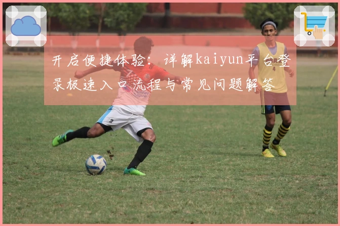 开启便捷体验：详解kaiyun平台登录极速入口流程与常见问题解答